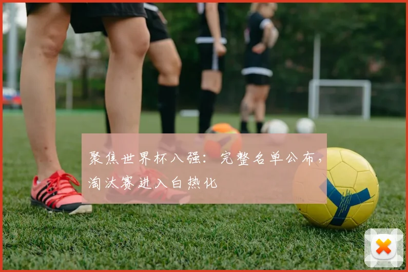聚焦世界杯八强：完整名单公布，淘汰赛进入白热化