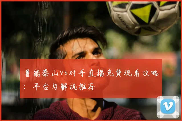 鲁能泰山vs对手直播免费观看攻略：平台与解说推荐