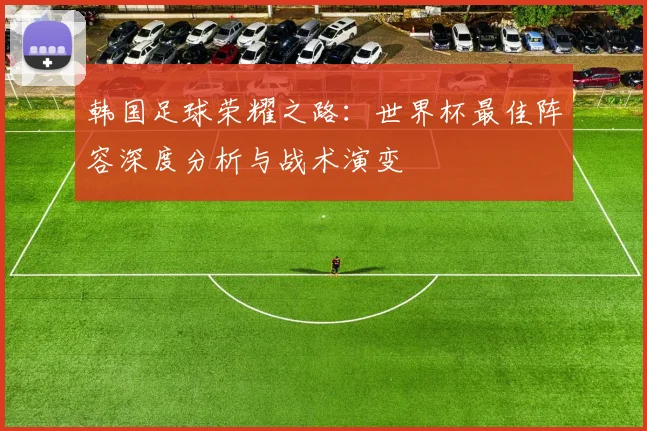 韩国足球荣耀之路：世界杯最佳阵容深度分析与战术演变