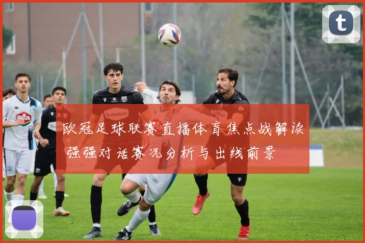 欧冠足球联赛直播体育焦点战解读 强强对话赛况分析与出线前景