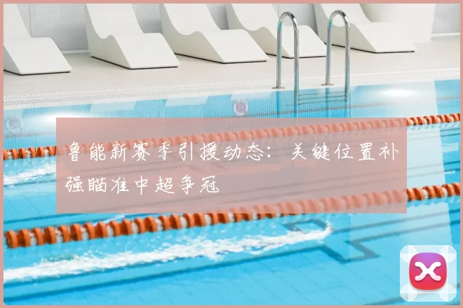 鲁能新赛季引援动态：关键位置补强瞄准中超争冠