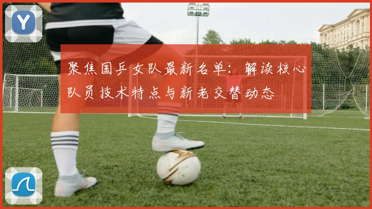 聚焦国乒女队最新名单：解读核心队员技术特点与新老交替动态