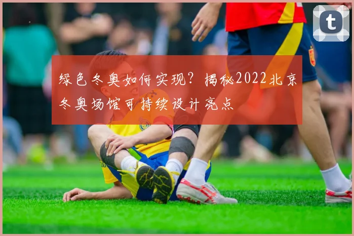 绿色冬奥如何实现？揭秘2022北京冬奥场馆可持续设计亮点