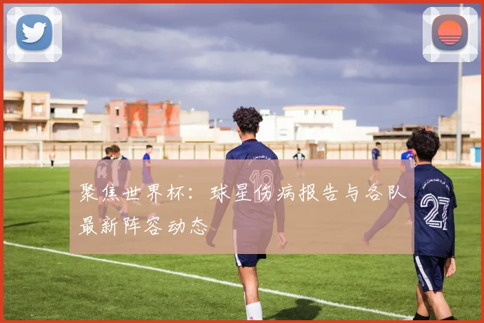 聚焦世界杯：球星伤病报告与各队最新阵容动态