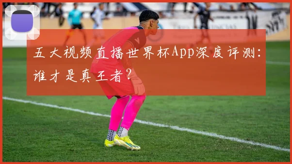 五大视频直播世界杯App深度评测：谁才是真王者？