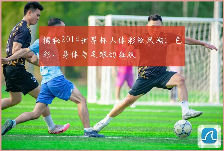 揭秘2014世界杯人体彩绘风潮:色彩、身体与足球的狂欢