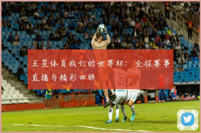 五星体育我们的世界杯：全程赛事直播与精彩回顾