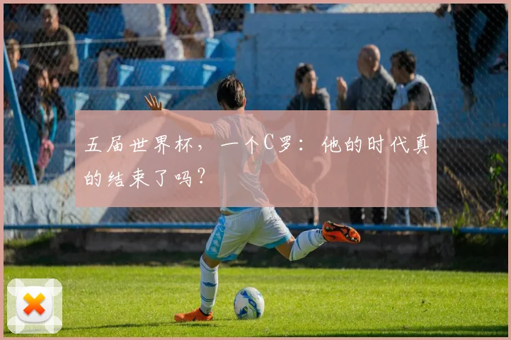 五届世界杯，一个C罗：他的时代真的结束了吗？