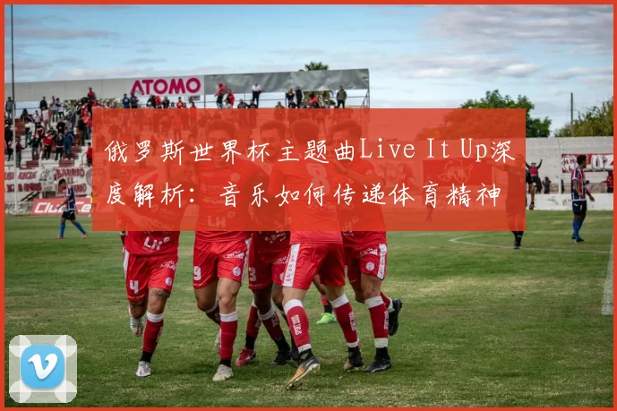 俄罗斯世界杯主题曲Live It Up深度解析：音乐如何传递体育精神