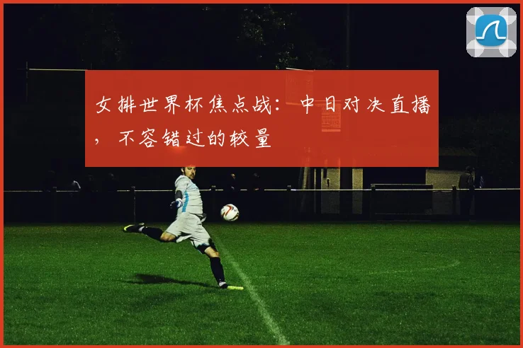 女排世界杯焦点战：中日对决直播，不容错过的较量