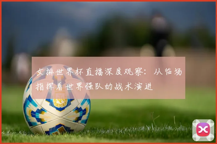 女排世界杯直播深度观察：从临场指挥看世界强队的战术演进