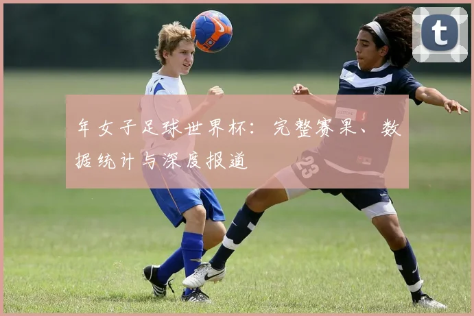 年女子足球世界杯：完整赛果、数据统计与深度报道