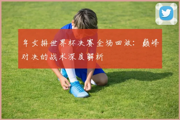 年女排世界杯决赛全场回放:巅峰对决的战术深度解析