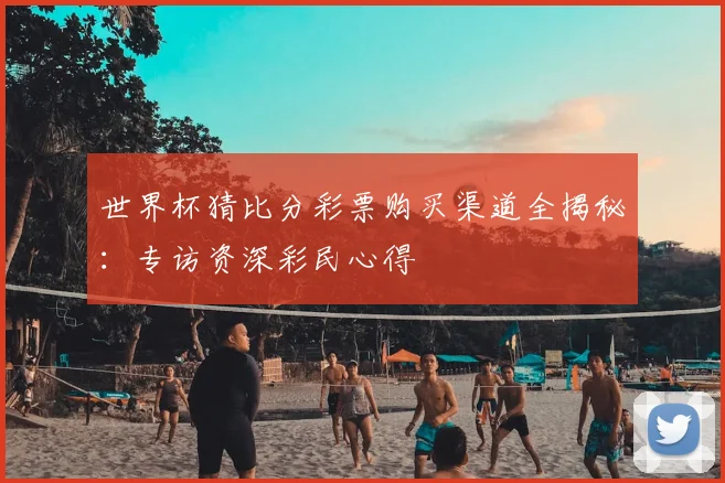 世界杯猜比分彩票购买渠道全揭秘：专访资深彩民心得